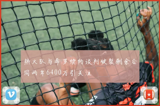 热火队与希罗续约谈判破裂剩余合同两年6400万引关注