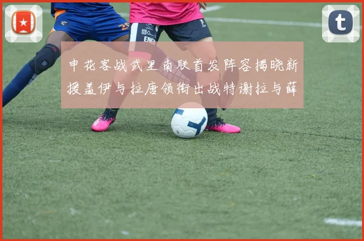 申花客战武里南联首发阵容揭晓新援盖伊与拉唐领衔出战特谢拉与薛庆浩同场竞技