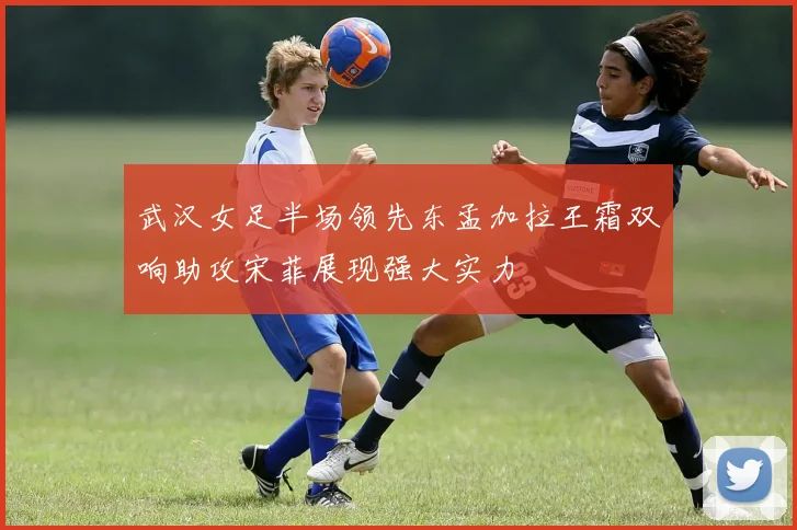 武汉女足半场领先东孟加拉王霜双响助攻宋菲展现强大实力