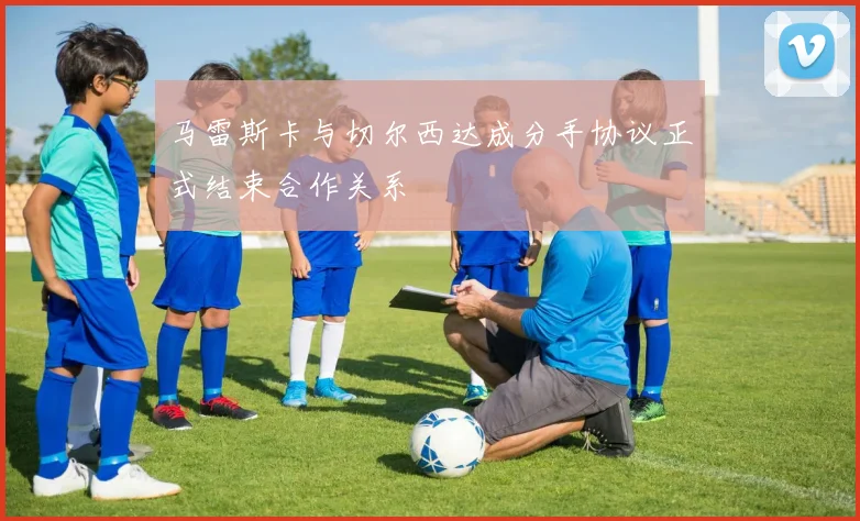 马雷斯卡与切尔西达成分手协议正式结束合作关系