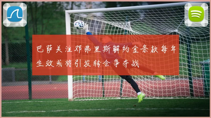 巴萨关注邓弗里斯解约金条款每年生效或将引发转会争夺战