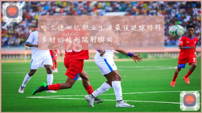 哈兰德回忆职业生涯最佳进球对阵多特的精彩踹射瞬间