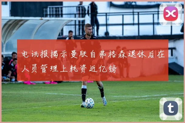 电讯报揭示曼联自弗格森退休后在人员管理上耗资近亿镑