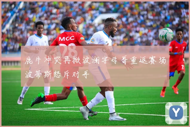 鹿牛冲突再掀波澜字母哥重返赛场波蒂斯怒斥对手