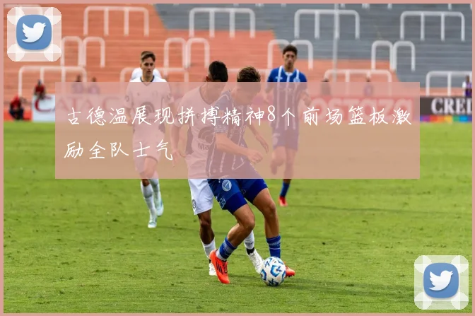 古德温展现拼搏精神8个前场篮板激励全队士气
