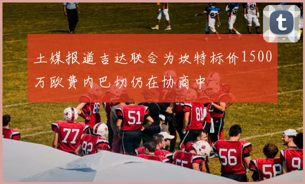 土媒报道吉达联合为坎特标价1500万欧费内巴切仍在协商中