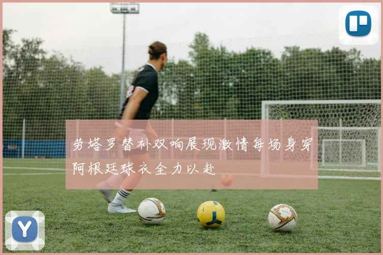 劳塔罗替补双响展现激情每场身穿阿根廷球衣全力以赴