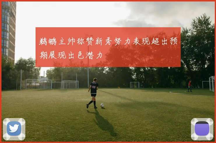 鹈鹕主帅称赞新秀努力表现超出预期展现出色潜力