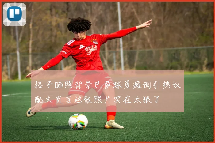 格子晒照背景巴萨球员瘫倒引热议配文直言这张照片实在太狠了