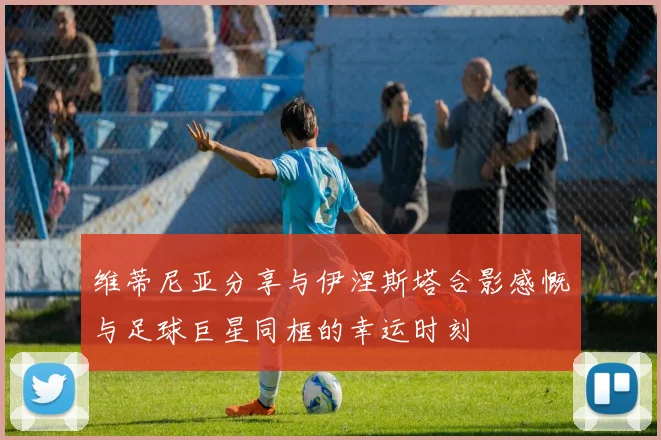 维蒂尼亚分享与伊涅斯塔合影感慨与足球巨星同框的幸运时刻