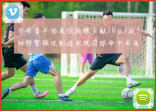 字母哥半场表现抢眼贡献10分4板5助频繁强攻制造犯规罚球命中率高