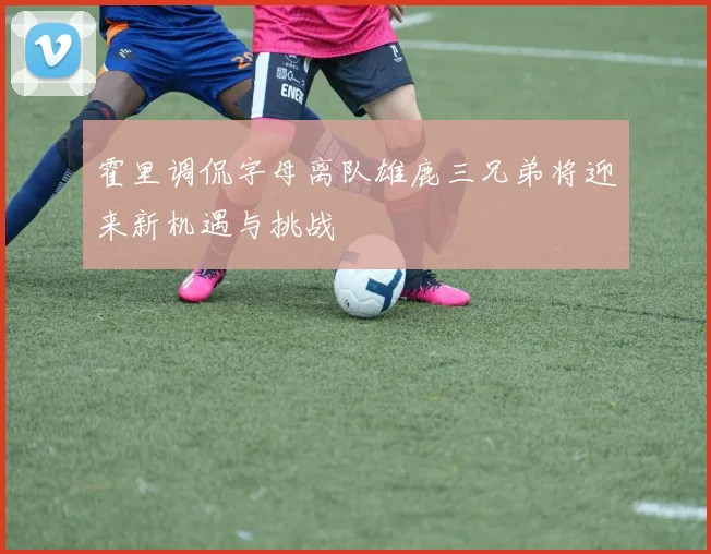 霍里调侃字母离队雄鹿三兄弟将迎来新机遇与挑战