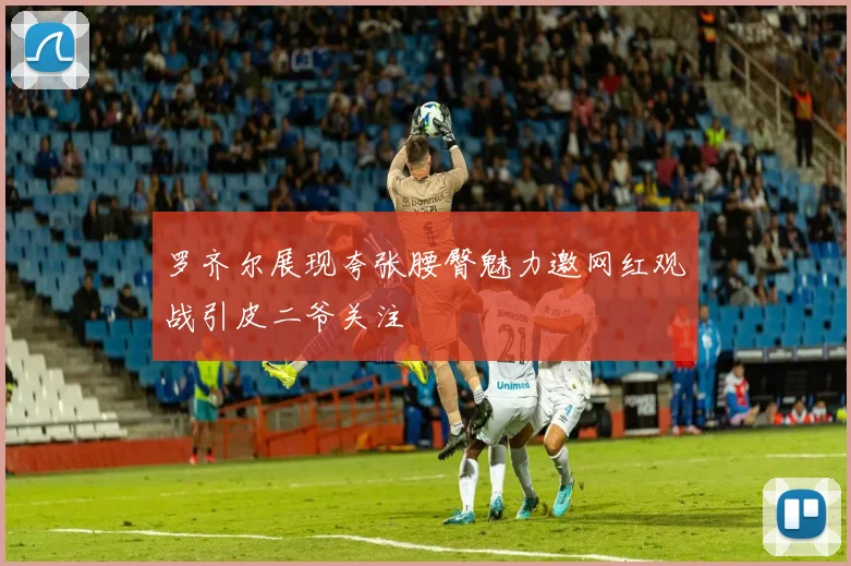 罗齐尔展现夸张腰臀魅力邀网红观战引皮二爷关注