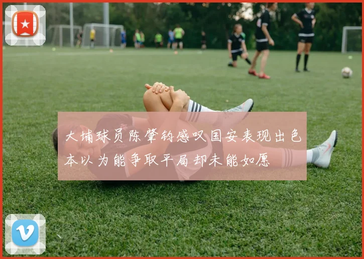 大埔球员陈肇钧感叹国安表现出色本以为能争取平局却未能如愿