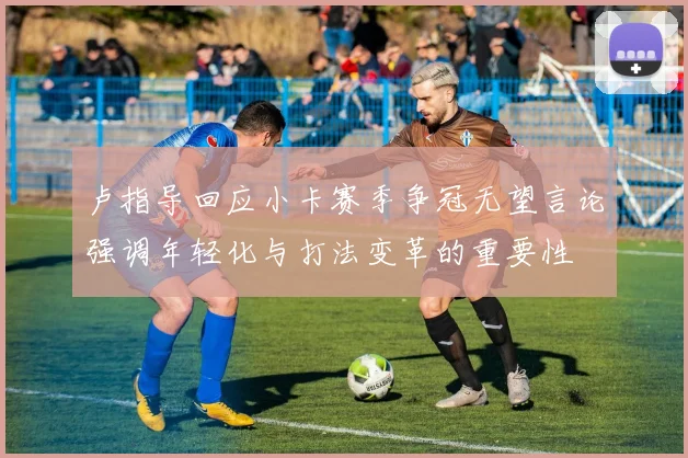 卢指导回应小卡赛季争冠无望言论强调年轻化与打法变革的重要性