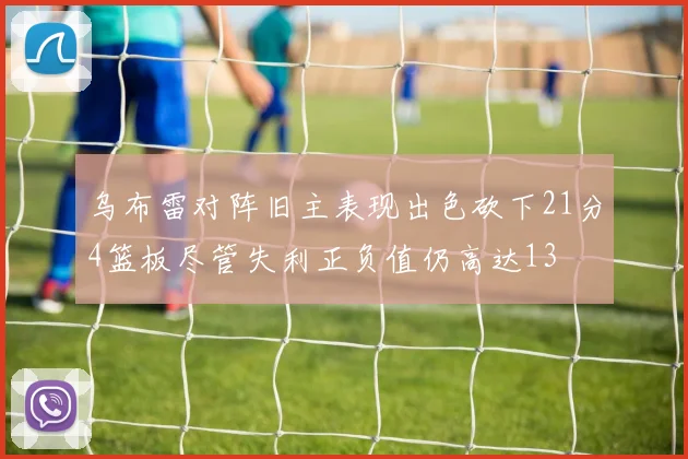 乌布雷对阵旧主表现出色砍下21分4篮板尽管失利正负值仍高达13