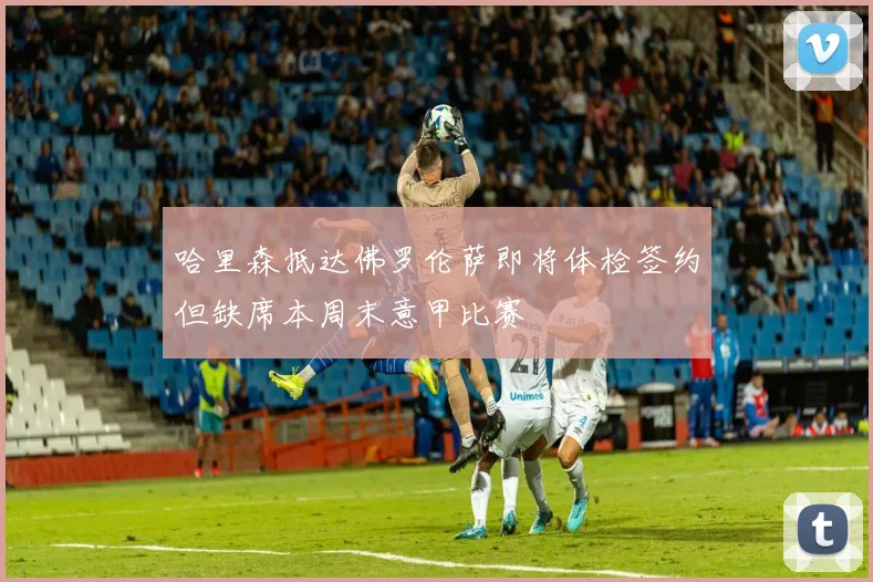 哈里森抵达佛罗伦萨即将体检签约但缺席本周末意甲比赛