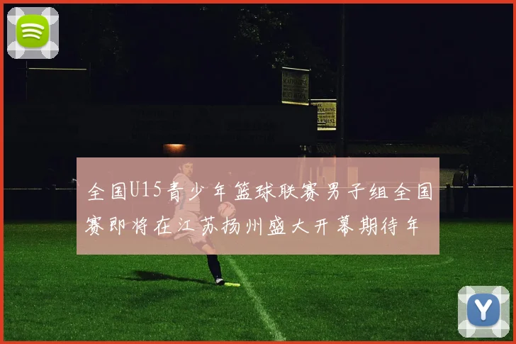 全国U15青少年篮球联赛男子组全国赛即将在江苏扬州盛大开幕期待年轻球员的精彩表现