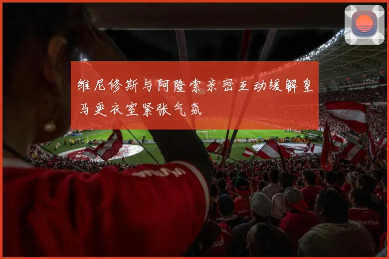 维尼修斯与阿隆索亲密互动缓解皇马更衣室紧张气氛