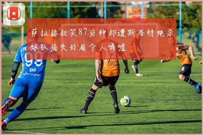萨拉赫狂笑87分钟却遭斯洛特绝杀球队痛失好局令人唏嘘
