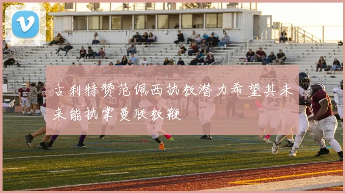 古利特赞范佩西执教潜力希望其未来能执掌曼联教鞭