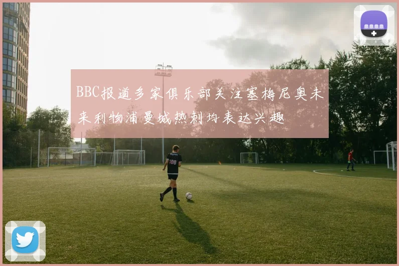 BBC报道多家俱乐部关注塞梅尼奥未来利物浦曼城热刺均表达兴趣