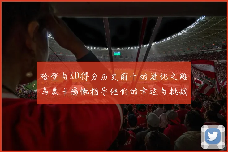 哈登与KD得分历史前十的进化之路乌度卡感慨指导他们的幸运与挑战