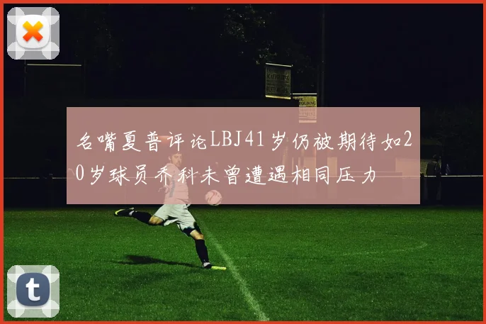 名嘴夏普评论LBJ41岁仍被期待如20岁球员乔科未曾遭遇相同压力