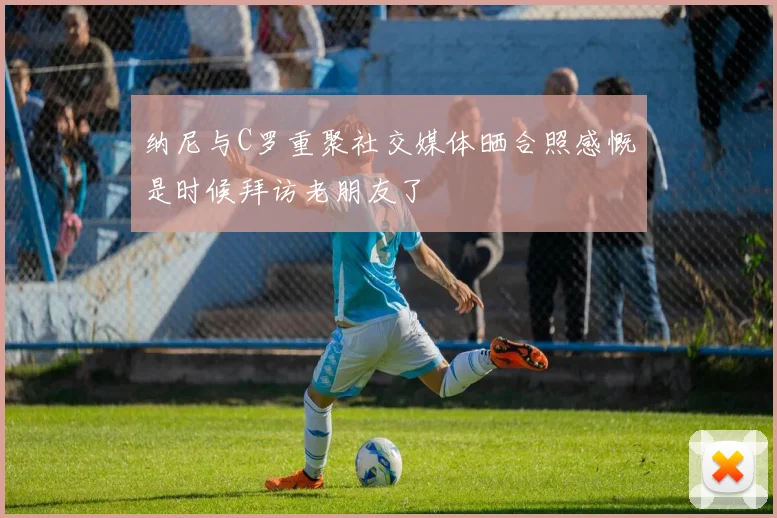 纳尼与C罗重聚社交媒体晒合照感慨是时候拜访老朋友了