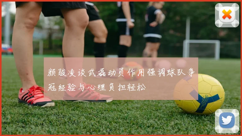 颜骏凌谈武磊动员作用强调球队争冠经验与心理负担轻松