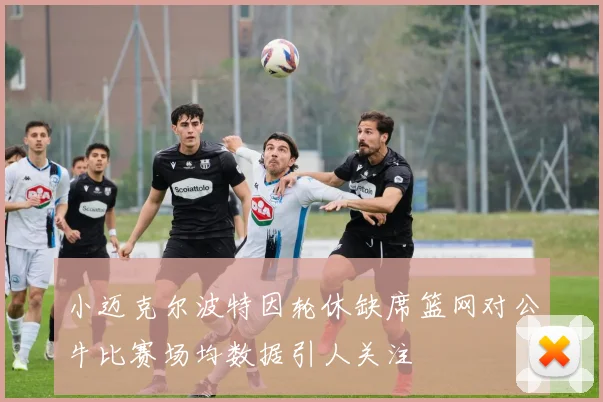 小迈克尔波特因轮休缺席篮网对公牛比赛场均数据引人关注