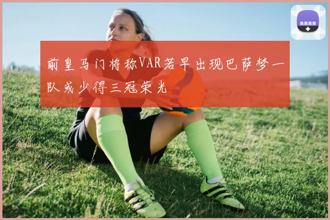 前皇马门将称VAR若早出现巴萨梦一队或少得三冠荣光