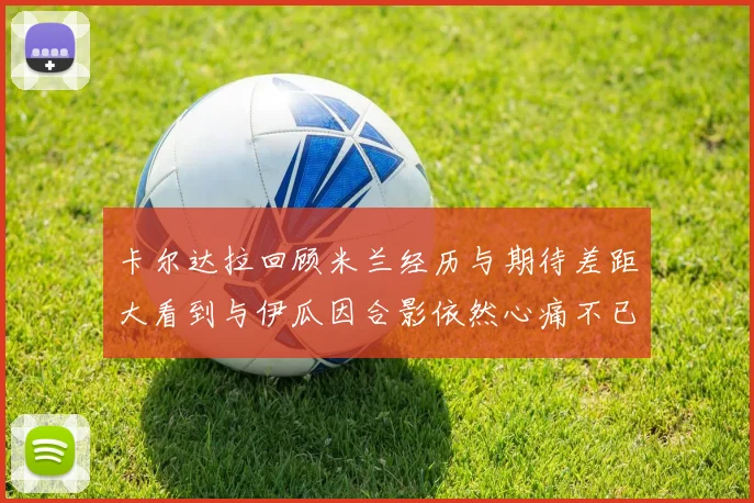 卡尔达拉回顾米兰经历与期待差距大看到与伊瓜因合影依然心痛不已
