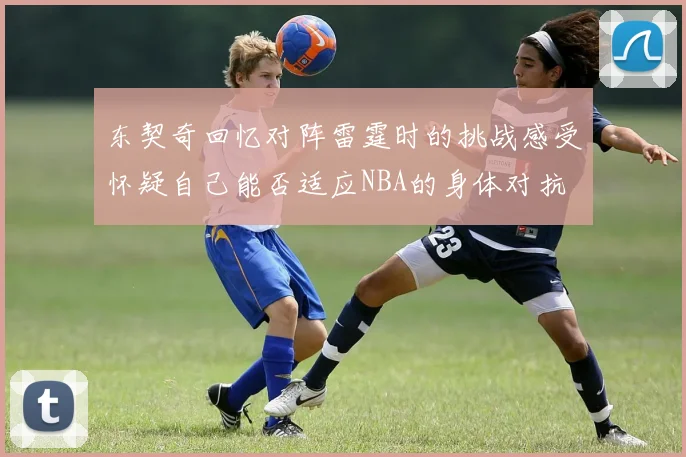 东契奇回忆对阵雷霆时的挑战感受怀疑自己能否适应NBA的身体对抗