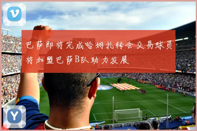 巴萨即将完成哈姆扎转会交易球员将加盟巴萨B队助力发展