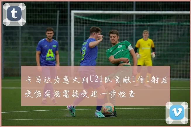卡马达为意大利U21队贡献1传1射后受伤离场需接受进一步检查