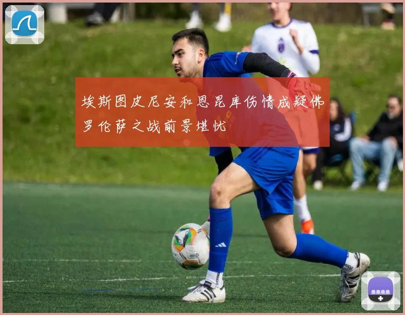 埃斯图皮尼安和恩昆库伤情成疑佛罗伦萨之战前景堪忧