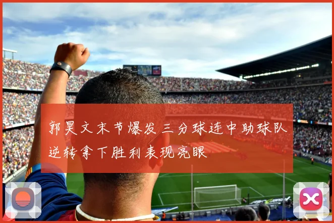 郭昊文末节爆发三分球连中助球队逆转拿下胜利表现亮眼