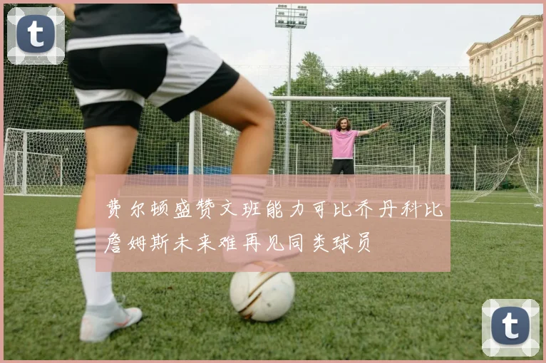 费尔顿盛赞文班能力可比乔丹科比詹姆斯未来难再见同类球员