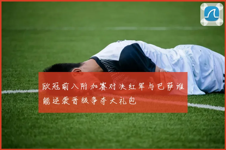 欧冠前八附加赛对决红军与巴萨谁能逆袭晋级争夺大礼包