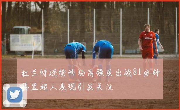 杜兰特连续两场高强度出战81分钟再显超人表现引发关注