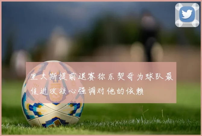里夫斯提前退赛称东契奇为球队最佳进攻核心强调对他的依赖