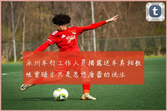 永州车行工作人员揭露送车真相教练曾暗示只是忽悠唐蕾的说法