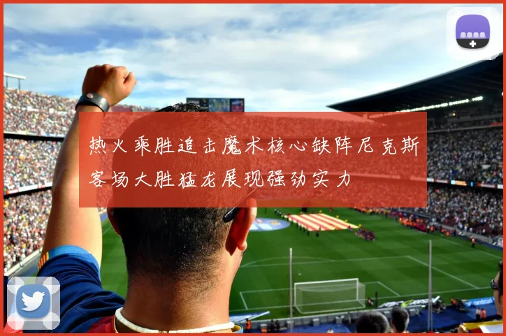 热火乘胜追击魔术核心缺阵尼克斯客场大胜猛龙展现强劲实力