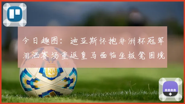 今日趣图：迪亚斯怀抱非洲杯冠军泪洒赛场重返皇马面临坐板凳困境