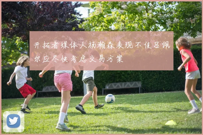 开拓者媒体人杨瀚森表现不佳吕佩尔应尽快考虑交易方案