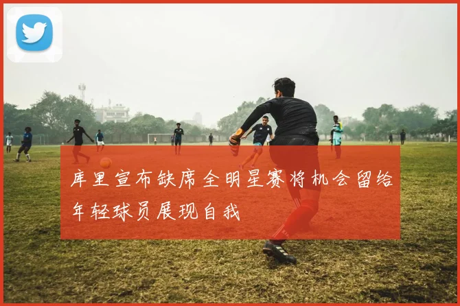 库里宣布缺席全明星赛将机会留给年轻球员展现自我