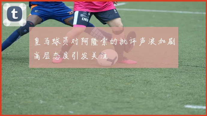 皇马球员对阿隆索的批评声浪加剧高层态度引发关注