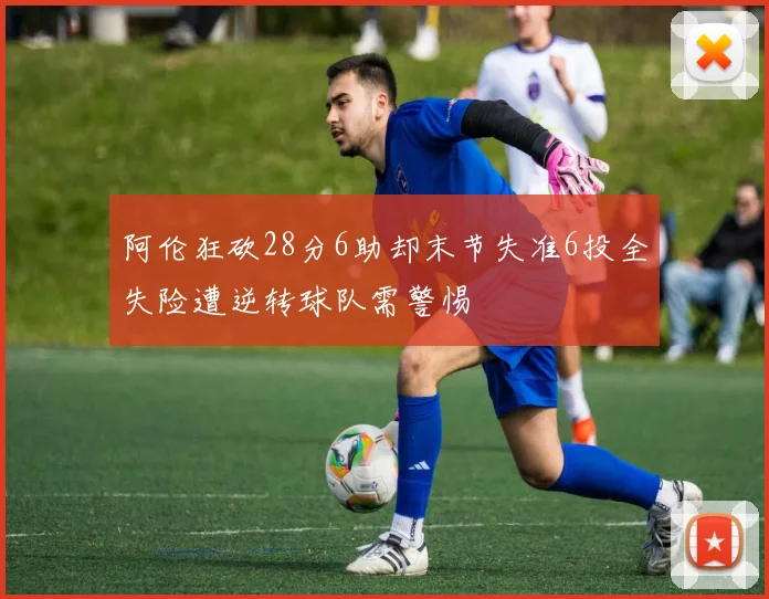 阿伦狂砍28分6助却末节失准6投全失险遭逆转球队需警惕